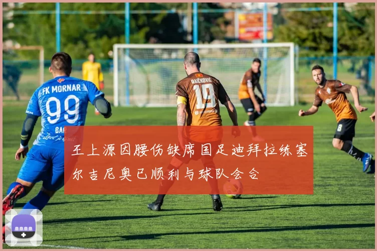 王上源因腰伤缺席国足迪拜拉练塞尔吉尼奥已顺利与球队会合