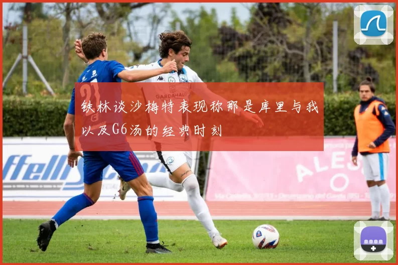 铁林谈沙梅特表现称那是库里与我以及G6汤的经典时刻