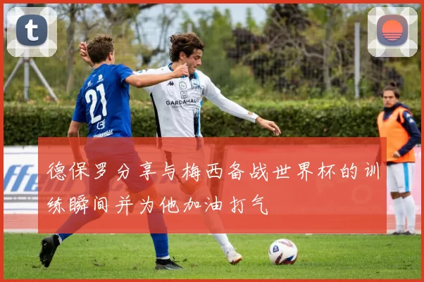 德保罗分享与梅西备战世界杯的训练瞬间并为他加油打气