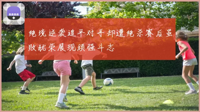 绝境逆袭追平对手却遭绝杀赛后虽败犹荣展现顽强斗志