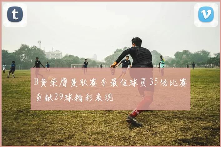 B费荣膺曼联赛季最佳球员35场比赛贡献29球精彩表现