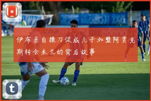伊布亲自操刀促成儿子加盟阿贾克斯转会米兰的背后故事