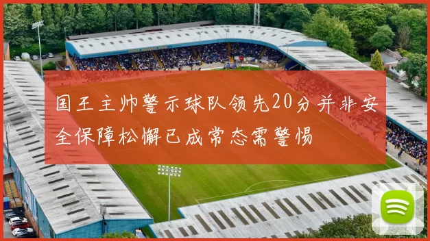国王主帅警示球队领先20分并非安全保障松懈已成常态需警惕