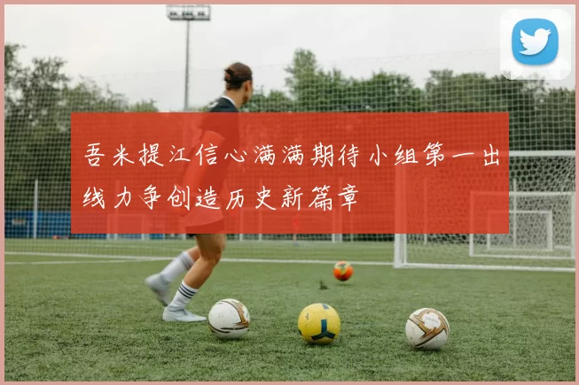 吾米提江信心满满期待小组第一出线力争创造历史新篇章