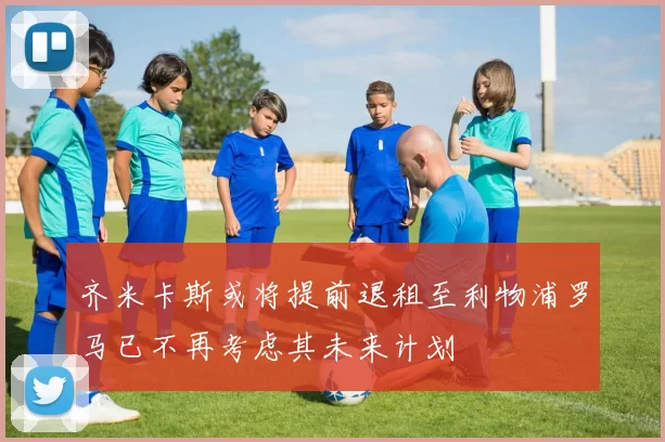 齐米卡斯或将提前退租至利物浦罗马已不再考虑其未来计划